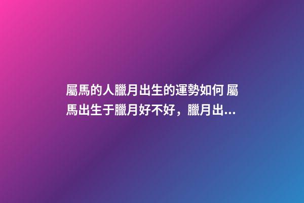 屬馬的人臘月出生的運勢如何 屬馬出生于臘月好不好，臘月出生屬馬婚姻-第1張-觀點-玄機派